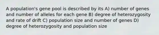 A population's gene pool is described by its A) number of genes and number of alleles for each gene B) degree of heterozygosity and rate of drift C) population size and number of genes D) degree of heterozygosity and population size