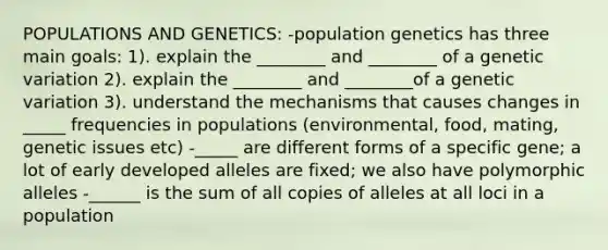 POPULATIONS AND GENETICS: -population genetics has three main goals: 1). explain the ________ and ________ of a genetic variation 2). explain the ________ and ________of a genetic variation 3). understand the mechanisms that causes changes in _____ frequencies in populations (environmental, food, mating, genetic issues etc) -_____ are different forms of a specific gene; a lot of early developed alleles are fixed; we also have polymorphic alleles -______ is the sum of all copies of alleles at all loci in a population