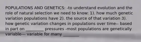 POPULATIONS AND GENETICS: -to understand evolution and the role of natural selection we need to know: 1). how much genetic variation populations have 2). the source of that variation 3). how genetic variation changes in populations over time-- based in part on _________ pressures -most populations are genetically variable--- variable for many ________