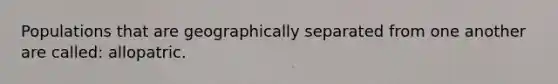 Populations that are geographically separated from one another are called: allopatric.