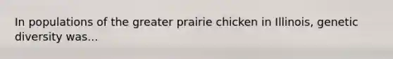 In populations of the greater prairie chicken in Illinois, genetic diversity was...