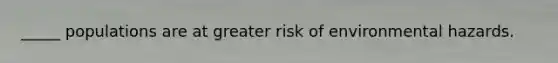 _____ populations are at greater risk of environmental hazards.