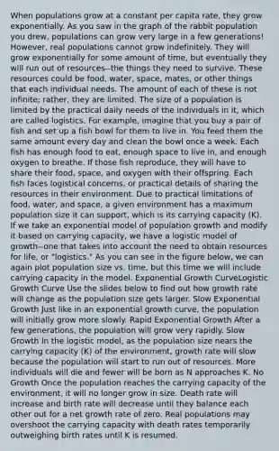 When populations grow at a constant per capita rate, they grow exponentially. As you saw in the graph of the rabbit population you drew, populations can grow very large in a few generations! However, real populations cannot grow indefinitely. They will grow exponentially for some amount of time, but eventually they will run out of resources--the things they need to survive. These resources could be food, water, space, mates, or other things that each individual needs. The amount of each of these is not infinite; rather, they are limited. The size of a population is limited by the practical daily needs of the individuals in it, which are called logistics. For example, imagine that you buy a pair of fish and set up a fish bowl for them to live in. You feed them the same amount every day and clean the bowl once a week. Each fish has enough food to eat, enough space to live in, and enough oxygen to breathe. If those fish reproduce, they will have to share their food, space, and oxygen with their offspring. Each fish faces logistical concerns, or practical details of sharing the resources in their environment. Due to practical limitations of food, water, and space, a given environment has a maximum population size it can support, which is its carrying capacity (K). If we take an exponential model of population growth and modify it based on carrying capacity, we have a logistic model of growth--one that takes into account the need to obtain resources for life, or "logistics." As you can see in the figure below, we can again plot population size vs. time, but this time we will include carrying capacity in the model. Exponential Growth CurveLogistic Growth Curve Use the slides below to find out how growth rate will change as the population size gets larger. Slow Exponential Growth Just like in an exponential growth curve, the population will initially grow more slowly. Rapid Exponential Growth After a few generations, the population will grow very rapidly. Slow Growth In the logistic model, as the population size nears the carrying capacity (K) of the environment, growth rate will slow because the population will start to run out of resources. More individuals will die and fewer will be born as N approaches K. No Growth Once the population reaches the carrying capacity of the environment, it will no longer grow in size. Death rate will increase and birth rate will decrease until they balance each other out for a net growth rate of zero. Real populations may overshoot the carrying capacity with death rates temporarily outweighing birth rates until K is resumed.