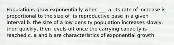 Populations grow exponentially when ___ a. its rate of increase is proportional to the size of its reproductive base in a given interval b. the size of a low-density population increases slowly, then quickly, then levels off once the carrying capacity is reached c. a and b are characteristics of exponential growth