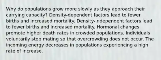 Why do populations grow more slowly as they approach their carrying capacity? Density-dependent factors lead to fewer births and increased mortality. Density-independent factors lead to fewer births and increased mortality. Hormonal changes promote higher death rates in crowded populations. Individuals voluntarily stop mating so that overcrowding does not occur. The incoming energy decreases in populations experiencing a high rate of increase.