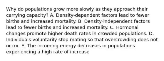 Why do populations grow more slowly as they approach their carrying capacity? A. Density-dependent factors lead to fewer births and increased mortality. B. Density-independent factors lead to fewer births and increased mortality. C. Hormonal changes promote higher death rates in crowded populations. D. Individuals voluntarily stop mating so that overcrowding does not occur. E. The incoming energy decreases in populations experiencing a high rate of increase