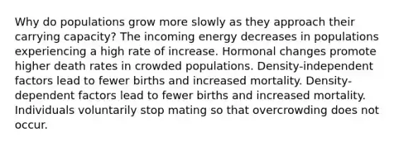 Why do populations grow more slowly as they approach their carrying capacity? The incoming energy decreases in populations experiencing a high rate of increase. Hormonal changes promote higher death rates in crowded populations. Density-independent factors lead to fewer births and increased mortality. Density-dependent factors lead to fewer births and increased mortality. Individuals voluntarily stop mating so that overcrowding does not occur.