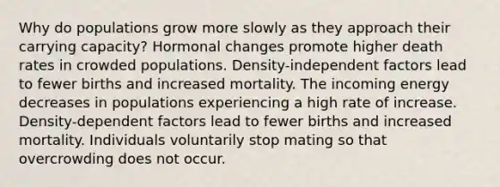 Why do populations grow more slowly as they approach their carrying capacity? Hormonal changes promote higher death rates in crowded populations. Density-independent factors lead to fewer births and increased mortality. The incoming energy decreases in populations experiencing a high rate of increase. Density-dependent factors lead to fewer births and increased mortality. Individuals voluntarily stop mating so that overcrowding does not occur.