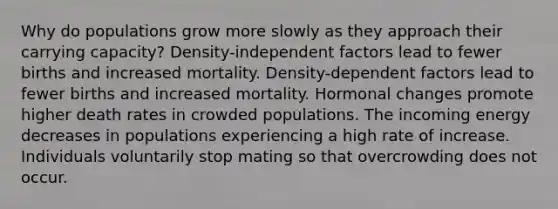 Why do populations grow more slowly as they approach their carrying capacity? Density-independent factors lead to fewer births and increased mortality. Density-dependent factors lead to fewer births and increased mortality. Hormonal changes promote higher death rates in crowded populations. The incoming energy decreases in populations experiencing a high rate of increase. Individuals voluntarily stop mating so that overcrowding does not occur.