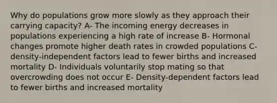 Why do populations grow more slowly as they approach their carrying capacity? A- The incoming energy decreases in populations experiencing a high rate of increase B- Hormonal changes promote higher death rates in crowded populations C- density-independent factors lead to fewer births and increased mortality D- Individuals voluntarily stop mating so that overcrowding does not occur E- Density-dependent factors lead to fewer births and increased mortality