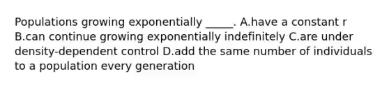 Populations growing exponentially _____. A.have a constant r B.can continue growing exponentially indefinitely C.are under density-dependent control D.add the same number of individuals to a population every generation