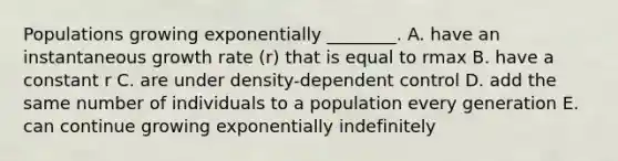 Populations growing exponentially ________. A. have an instantaneous growth rate (r) that is equal to rmax B. have a constant r C. are under density-dependent control D. add the same number of individuals to a population every generation E. can continue growing exponentially indefinitely