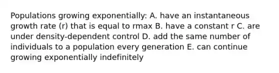 Populations growing exponentially: A. have an instantaneous growth rate (r) that is equal to rmax B. have a constant r C. are under density-dependent control D. add the same number of individuals to a population every generation E. can continue growing exponentially indefinitely