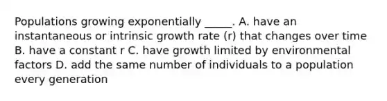 Populations growing exponentially _____. A. have an instantaneous or intrinsic growth rate (r) that changes over time B. have a constant r C. have growth limited by environmental factors D. add the same number of individuals to a population every generation