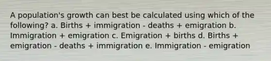 A population's growth can best be calculated using which of the following? a. Births + immigration - deaths + emigration b. Immigration + emigration c. Emigration + births d. Births + emigration - deaths + immigration e. Immigration - emigration