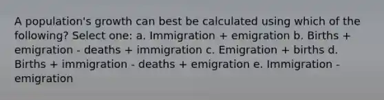 A population's growth can best be calculated using which of the following? Select one: a. Immigration + emigration b. Births + emigration - deaths + immigration c. Emigration + births d. Births + immigration - deaths + emigration e. Immigration - emigration