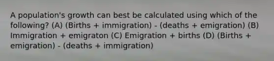 A population's growth can best be calculated using which of the following? (A) (Births + immigration) - (deaths + emigration) (B) Immigration + emigraton (C) Emigration + births (D) (Births + emigration) - (deaths + immigration)