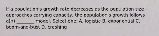 If a population's growth rate decreases as the population size approaches carrying capacity, the population's growth follows a(n) ________ model. Select one: A. logistic B. exponential C. boom-and-bust D. crashing