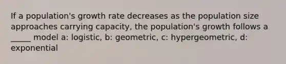 If a population's growth rate decreases as the population size approaches carrying capacity, the population's growth follows a _____ model a: logistic, b: geometric, c: hypergeometric, d: exponential