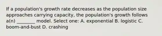 If a population's growth rate decreases as the population size approaches carrying capacity, the population's growth follows a(n) ________ model. Select one: A. exponential B. logistic C. boom-and-bust D. crashing