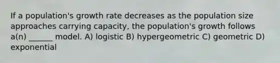 If a population's growth rate decreases as the population size approaches carrying capacity, the population's growth follows a(n) ______ model. A) logistic B) hypergeometric C) geometric D) exponential