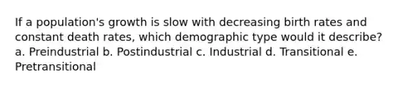 If a population's growth is slow with decreasing birth rates and constant death rates, which demographic type would it describe? a. Preindustrial b. Postindustrial c. Industrial d. Transitional e. Pretransitional