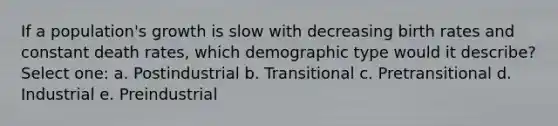 If a population's growth is slow with decreasing birth rates and constant death rates, which demographic type would it describe? Select one: a. Postindustrial b. Transitional c. Pretransitional d. Industrial e. Preindustrial