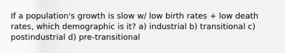 If a population's growth is slow w/ low birth rates + low death rates, which demographic is it? a) industrial b) transitional c) postindustrial d) pre-transitional