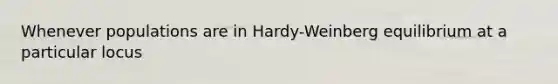 Whenever populations are in Hardy-Weinberg equilibrium at a particular locus