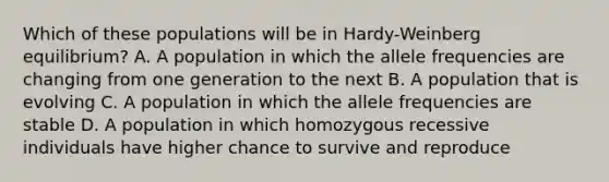 Which of these populations will be in Hardy-Weinberg equilibrium? A. A population in which the allele frequencies are changing from one generation to the next B. A population that is evolving C. A population in which the allele frequencies are stable D. A population in which homozygous recessive individuals have higher chance to survive and reproduce