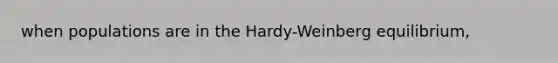 when populations are in the Hardy-Weinberg equilibrium,