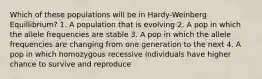 Which of these populations will be in Hardy-Weinberg Equillibrium? 1. A population that is evolving 2. A pop in which the allele frequencies are stable 3. A pop in which the allele frequencies are changing from one generation to the next 4. A pop in which homozygous recessive individuals have higher chance to survive and reproduce