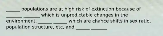 ______ populations are at high risk of extinction because of _______ _______ which is unpredictable changes in the environment, ______ ______ which are chance shifts in sex ratio, population structure, etc, and ______ _______