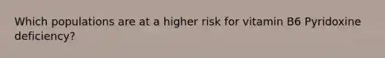 Which populations are at a higher risk for vitamin B6 Pyridoxine deficiency?