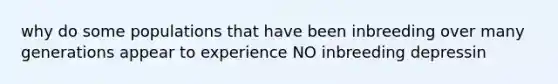 why do some populations that have been inbreeding over many generations appear to experience NO inbreeding depressin