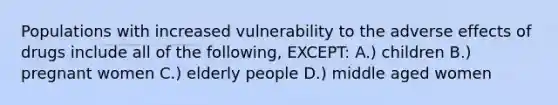 Populations with increased vulnerability to the adverse effects of drugs include all of the following, EXCEPT: A.) children B.) pregnant women C.) elderly people D.) middle aged women