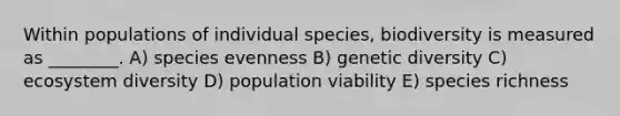 Within populations of individual species, biodiversity is measured as ________. A) species evenness B) genetic diversity C) ecosystem diversity D) population viability E) species richness