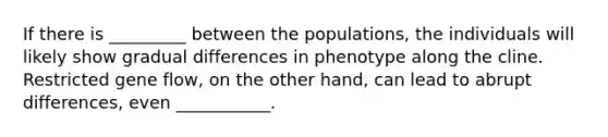 If there is _________ between the populations, the individuals will likely show gradual differences in phenotype along the cline. Restricted gene flow, on the other hand, can lead to abrupt differences, even ___________.