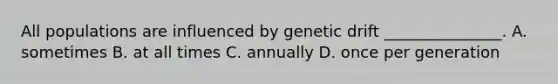 All populations are influenced by genetic drift _______________. A. sometimes B. at all times C. annually D. once per generation