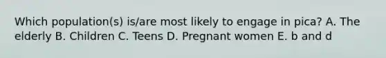 Which population(s) is/are most likely to engage in pica? A. The elderly B. Children C. Teens D. Pregnant women E. b and d