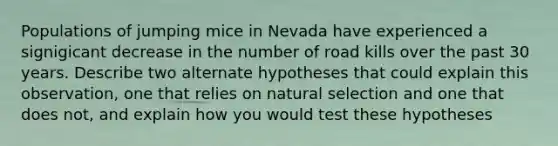 Populations of jumping mice in Nevada have experienced a signigicant decrease in the number of road kills over the past 30 years. Describe two alternate hypotheses that could explain this observation, one that relies on natural selection and one that does not, and explain how you would test these hypotheses