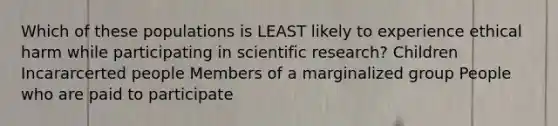 Which of these populations is LEAST likely to experience ethical harm while participating in scientific research? Children Incararcerted people Members of a marginalized group People who are paid to participate