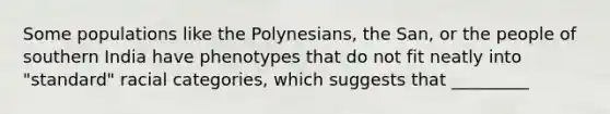 Some populations like the Polynesians, the San, or the people of southern India have phenotypes that do not fit neatly into "standard" racial categories, which suggests that _________