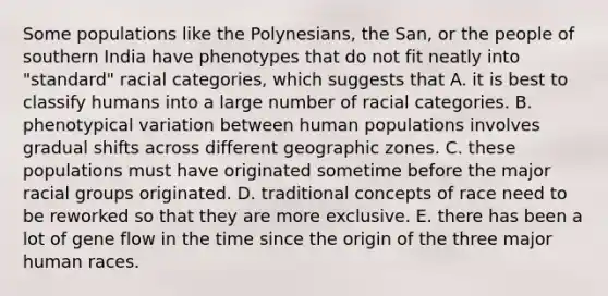 Some populations like the Polynesians, the San, or the people of southern India have phenotypes that do not fit neatly into "standard" racial categories, which suggests that A. it is best to classify humans into a large number of racial categories. B. phenotypical variation between human populations involves gradual shifts across different geographic zones. C. these populations must have originated sometime before the major racial groups originated. D. traditional concepts of race need to be reworked so that they are more exclusive. E. there has been a lot of gene flow in the time since the origin of the three major human races.