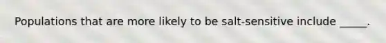 Populations that are more likely to be salt-sensitive include _____.