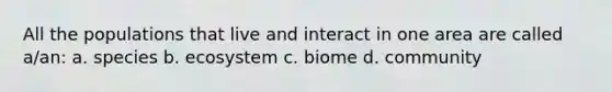 All the populations that live and interact in one area are called a/an: a. species b. ecosystem c. biome d. community