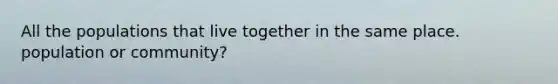 All the populations that live together in the same place. population or community?