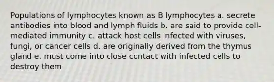 Populations of lymphocytes known as B lymphocytes a. secrete antibodies into blood and lymph fluids b. are said to provide cell-mediated immunity c. attack host cells infected with viruses, fungi, or cancer cells d. are originally derived from the thymus gland e. must come into close contact with infected cells to destroy them