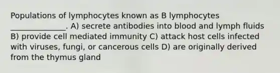 Populations of lymphocytes known as B lymphocytes ______________. A) secrete antibodies into blood and lymph fluids B) provide cell mediated immunity C) attack host cells infected with viruses, fungi, or cancerous cells D) are originally derived from the thymus gland