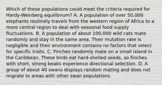 Which of these populations could meet the criteria required for Hardy-Weinberg equilibrium? A. A population of over 50,000 elephants routinely travels from the western region of Africa to a more central region to deal with seasonal food supply fluctuations. B. A population of about 100,000 wild cats mate randomly and stay in the same area. Their mutation rate is negligible and their environment contains no factors that select for specific traits. C. Finches randomly mate on a small island in the Caribbean. These birds eat hard-shelled seeds, so finches with short, strong beaks experience directional selection. D. A group of about 40 swans displays random mating and does not migrate to areas with other swan populations.